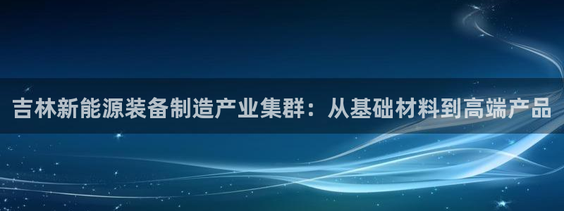 门徒娱乐发展趋势：吉林新能源装备制造产业集群：从基础材料到高