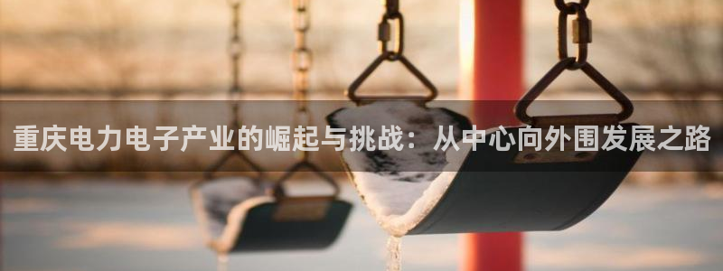 门徒娱乐注册找唐老鸭779O3：重庆电力电子产业的崛起与挑战