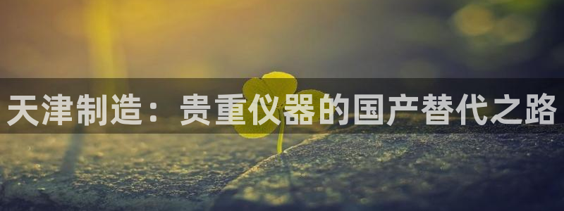 门徒娱乐 找86555：天津制造：贵重仪器的国产替代之路