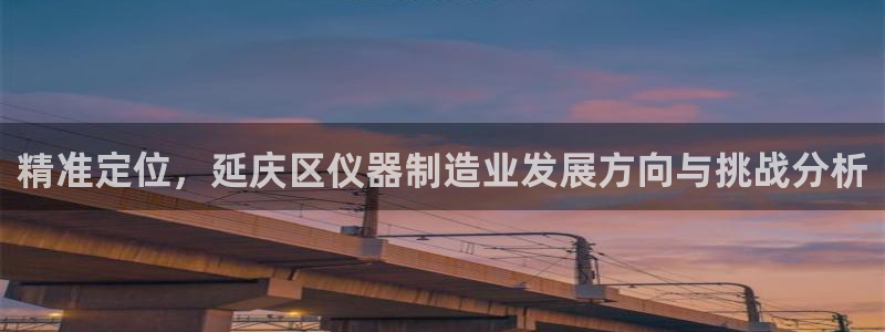 门徒娱乐会不会黑钱：精准定位，延庆区仪器制造业发展方向与挑战