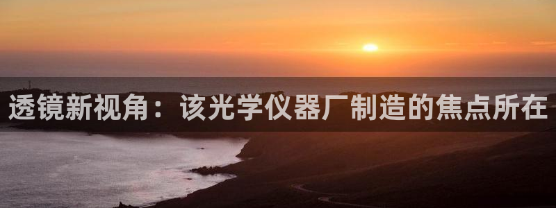 门徒娱乐官网下载手机版：透镜新视角：该光学仪器厂制造的焦点所