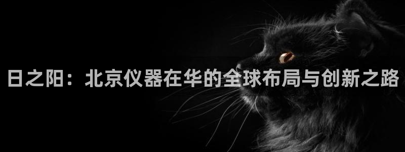 门徒娱乐官网下载入口：日之阳：北京仪器在华的全球布局与创新之
